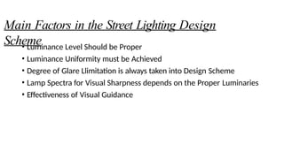 Main Factors in the Street Lighting Design
Scheme
• Luminance Level Should be Proper
• Luminance Uniformity must be Achieved
• Degree of Glare Llimitation is always taken into Design Scheme
• Lamp Spectra for Visual Sharpness depends on the Proper Luminaries
• Effectiveness of Visual Guidance
 