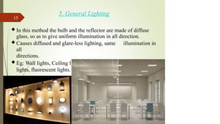 5. General Lighting
 In this method the bulb and the reflector are made of diffuse
glass, so as to give uniform illumination in all direction.
 Causes diffused and glare-less lighting, same illumination in
all
directions.
 Eg: Wall lights, Ceiling lights, dimmers and lower wattage
lights, fluorescent lights.
15
 