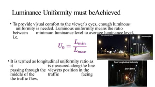 Luminance Uniformity must beAchieved
• To provide visual comfort to the viewer’s eyes, enough luminous
uniformity is needed. Luminous uniformity means the ratio
between minimum luminance level to average luminance level,
i.e.
• It is termed as longitudinal uniformity ratio as
it is measured along the line
passing through the viewers position in the
middle of the traffic facing
the traffic flow.
 