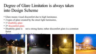 Degree of Glare Limitation is always taken
into Design Scheme
• Glare means visual discomfort due to high luminance.
• 2 types of glare created by the street light luminaires,
• 1st disability glare
• 2nd discomfort glare.
• Disability glare is not a strong factor, rather discomfort glare is a common
factor
due to unplanned street lighting scheme.
 