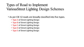 Types of Road to Implement
VariousStreet Lighting Design Schemes
• As per CIE 12 roads are broadly classified into five types.
• Type A of Street Lighting Design
• Type B of Street Lighting Design
• Type C of Street Lighting Design
• Type D of Street Lighting Design
• Type E of Street Lighting Design
 