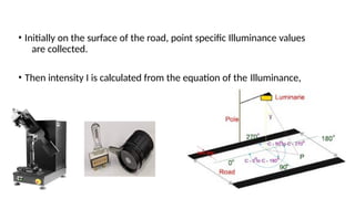 • Initially on the surface of the road, point specific Illuminance values
are collected.
• Then intensity I is calculated from the equation of the Illuminance,
 