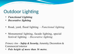 Outdoor Lighting
• Functional Lighting
• Decorative lighting
• Road, yard, flood lighting – Functional lighting
• Monumental lighting, facade lighting, special
festival lighting – Decorative lighting
Primary Aim – Safety & Security, Amenity, Decoration &
Commercial interior
• Pole height of more than 16 metre.
 