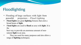 Floodlighting
• Flooding of large surfaces with light from
powerful projectors – Flood Lighting
• Flood lights are great lighting fixtures that emit a
broad beam of light.
• Flood lights are used to flood an area with light. It is
the
best way to provide an enormous amount of non-
natural light to an area.
• They are used for many purposes and also allow a
range of lighting techniques.
 