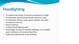 Floodlighting
• To enhance the beauty of ancient monuments by night
• To illuminate advertisement boards and show cases
• To illuminate railway yards, sports stadium, car parks,
construction sites etc.
• Small buildings:
• Uniform flood lighting used
• Flood lights are placed o nearby buildings or on suitable
posts at distance of not more than 60 m.
• Light fall perpendicular to the building.
 