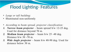 Flood Lighting- Features
• Large or tall building:
• Illuminated non-uniformly
• According to beam spread, projector classification:
1. Narrow beam projector – beam spread b/w 12-25 deg.
Used for distance beyond 70 m.
2. Medium beam projector – beam b/w 25 -40 deg.
Distance b/w 30 -70 m.
3. Wide Angle projector – beam b/w 40-90 deg. Used for
distance below 30 m.
 
