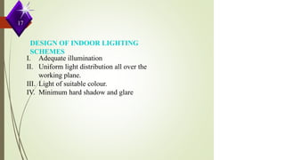 DESIGN OF INDOOR LIGHTING
SCHEMES
I. Adequate illumination
II. Uniform light distribution all over the
working plane.
III. Light of suitable colour.
IV. Minimum hard shadow and glare.
17
 