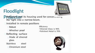 Floodlight
Projector
Reflectors and its housing used for concentrating
the light into a narrow beam.
Installed in remote positions
Robust
Whether proof
Reflecting surface
Made of silvered
glass
Stainless steel
Chromium steel
Efficiency
•Silvered Glass is 90%
•Polished Metal is 70%
 