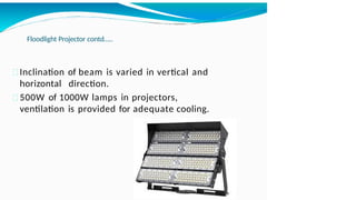 Floodlight Projector contd…..
Inclination of beam is varied in vertical and
horizontal direction.
500W of 1000W lamps in projectors,
ventilation is provided for adequate cooling.
 