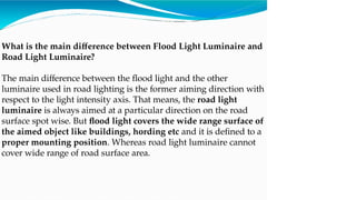 What is the main difference between Flood Light Luminaire and
Road Light Luminaire?
The main difference between the flood light and the other
luminaire used in road lighting is the former aiming direction with
respect to the light intensity axis. That means, the road light
luminaire is always aimed at a particular direction on the road
surface spot wise. But flood light covers the wide range surface of
the aimed object like buildings, hording etc and it is defined to a
proper mounting position. Whereas road light luminaire cannot
cover wide range of road surface area.
 