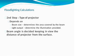 Floodlighting Calculations
2nd Step : Type of projector
Depends on
Beam size – determines the area covered by the beam
Light output – determine the illumination provided.
Beam angle is decided keeping in view the
distance of projector from the surface.
 