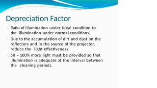 Depreciation Factor
Ratio of illumination under ideal condition to
the illumination under normal conditions.
Due to the accumulation of dirt and dust on the
reflectors and in the source of the projector,
reduce the light effectiveness.
50 – 100% more light must be provided so that
illumination is adequate at the interval between
the cleaning periods.
 