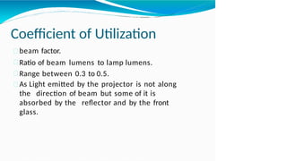Coefficient of Utilization
beam factor.
Ratio of beam lumens to lamp lumens.
Range between 0.3 to 0.5.
As Light emitted by the projector is not along
the direction of beam but some of it is
absorbed by the reflector and by the front
glass.
 