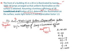 The front of a building 45 m x 20 m is illuminated by twenty
1000- W lamps arranged so that uniform illumination on the
surface is obtained. Assuming a luminous efficiency of 18
lumens/watt and
a coefficient of utilization of 0.4, determine the illumination on
the surface, waste light factor1.2 and depreciation factor 1.3.
 