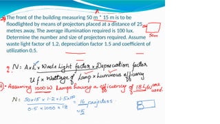 The front of the building measuring 50 m * 15 m is to be
floodlighted by means of projectors placed at a distance of 25
metres away. The average illumination required is 100 lux.
Determine the number and size of projectors required. Assume
waste light factor of 1.2, depreciation factor 1.5 and coefficient of
utilization 0.5.
 