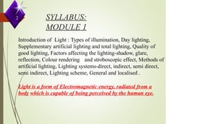 SYLLABUS:
MODULE 1
Introduction of Light : Types of illumination, Day lighting,
Supplementary artificial lighting and total lighting, Quality of
good lighting, Factors affecting the lighting-shadow, glare,
reflection, Colour rendering and stroboscopic effect, Methods of
artificial lighting, Lighting systems-direct, indirect, semi direct,
semi indirect, Lighting scheme, General and localised .
Light is a form of Electromagnetic energy, radiated from a
body which is capable of being perceived by the human eye.
2
 