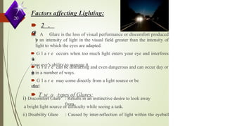 20
🠶 2 .
G
l
a
r
e
🠶 A Glare is the loss of visual performance or discomfort produced
b
y an intensity of light in the visual field greater than the intensity of
light to which the eyes are adapted.
🠶 G l a r e occurs when too much light enters your eye and interferes
w
i
t
h
your eye’s ability to manage it.
🠶 G l a r e can be distracting and even dangerous and can occur day or
n
i
g
h
t in a number of ways.
🠶 G l a r e may come directly from a light source or be
r
e
f
l
e
c
t
e
d
.
🠶 T w o types of Glares:
i) Discomfort Glare : Results in an instinctive desire to look away
from
a bright light source or difficulty while seeing a task.
ii) Disability Glare : Caused by inter-reflection of light within the eyeball
 