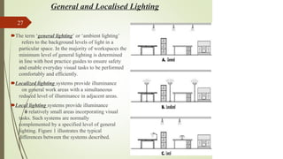 General and Localised Lighting
27
🠶The term ‘general lighting’ or ‘ambient lighting’
refers to the background levels of light in a
particular space. In the majority of workspaces the
minimum level of general lighting is determined
in line with best practice guides to ensure safety
and enable everyday visual tasks to be performed
comfortably and efficiently.
🠶Localized lighting systems provide illuminance
on general work areas with a simultaneous
reduced level of illuminance in adjacent areas.
🠶Local lighting systems provide illuminance
f
o
r relatively small areas incorporating visual
tasks. Such systems are normally
complemented by a specified level of general
lighting. Figure 1 illustrates the typical
differences between the systems described.
 