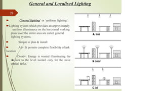 General and Localised Lighting
28
🠶 ‘General lighting’ or ‘uniform lighting’:
🠶Lighting system which provides an approximately
uniform illuminance on the horizontal working
plane over the entire area are called general
lighting systems.
🠶 Simple to plan & install
🠶 Adv: It permits complete flexibility oftask
location
🠶 Disadv: Energy is wasted illuminating the
w
h
o
l
e area to the level needed only for the most
critical tasks.
 