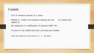 Candela
 Unit of luminous intensity of a source
 Defined as 1/60th of the luminous intensity per cm2 of a black body
radiator at
the temperature of solidification of platinum (2045 °K)
 A source of one candela (cd) emits one lumen per steradian
 Total flux emitted by it all round is 4 π × 1 = 4π lumen
 