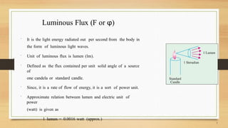 Luminous Flux (F or φ)
 It is the light energy radiated out per second from the body in
the form of luminous light waves.
 Unit of luminous flux is lumen (lm).
 Defined as the flux contained per unit solid angle of a source
of
one candela or standard candle.
 Since, it is a rate of flow of energy, it is a sort of power unit.
 Approximate relation between lumen and electric unit of
power
(watt) is given as
1 lumen = 0.0016 watt (approx.)
 