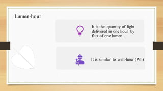 Lumen-hour
It is the quantity of light
delivered in one hour by
flux of one lumen.
It is similar to watt-hour (Wh)
 