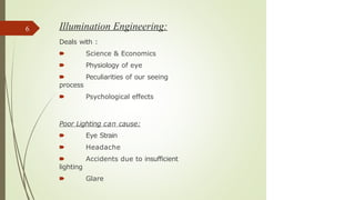 Illumination Engineering:
Deals with :
🠶 Science & Economics
🠶 Physiology of eye
🠶 Peculiarities of our seeing
process
🠶 Psychological effects
Poor Lighting can cause:
🠶 Eye Strain
🠶 Headache
🠶 Accidents due to insufficient
lighting
🠶 Glare
6
 