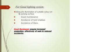 For Good lighting system:
🠶Adequate illumination of suitable colour on
t
h
e working surface
🠶 Good maintenance
🠶 Avoidance of hard shadows
🠶 Avoidance of Glare.
Good illuminance ensures increased
production, effectively of work & reduced
accidents.
7
 