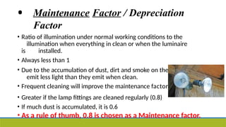 • Maintenance Factor / Depreciation
Factor
• Ratio of illumination under normal working conditions to the
illumination when everything in clean or when the luminaire
is installed.
• Always less than 1
• Due to the accumulation of dust, dirt and smoke on the lamps, lamps
emit less light than they emit when clean.
• Frequent cleaning will improve the maintenance factor.
• Greater if the lamp fittings are cleaned regularly (0.8)
• If much dust is accumulated, it is 0.6
• As a rule of thumb, 0.8 is chosen as a Maintenance factor.
 
