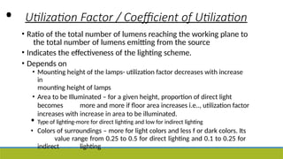 • Utilization Factor / Coefficient of Utilization
• Ratio of the total number of lumens reaching the working plane to
the total number of lumens emitting from the source
• Indicates the effectiveness of the lighting scheme.
• Depends on
• Mounting height of the lamps- utilization factor decreases with increase
in
mounting height of lamps
• Area to be Illuminated – for a given height, proportion of direct light
becomes more and more if floor area increases i.e.., utilization factor
increases with increase in area to be illuminated.
• Type of lighting-more for direct lighting and low for indirect lighting
• Colors of surroundings – more for light colors and less f or dark colors. Its
value range from 0.25 to 0.5 for direct lighting and 0.1 to 0.25 for
indirect lighting
 