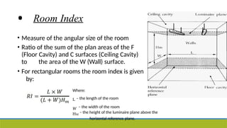 • Room Index
• Measure of the angular size of the room
• Ratio of the sum of the plan areas of the F
(Floor Cavity) and C surfaces (Ceiling Cavity)
to the area of the W (Wall) surface.
• For rectangular rooms the room index is given
by:
Where:
L – the length of the room
𝑊 – the width of the room
HM
– the height of the luminaire plane above the
horizontal reference plane.
 