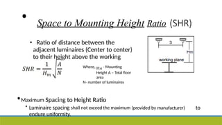 • Space to Mounting Height Ratio (SHR)
• Ratio of distance between the
adjacent luminaires (Center to center)
to their height above the working
plane Where, HM
- Mounting
Height A – Total floor
area
N- number of luminaires
•Maximum Spacing to Height Ratio
• Luminaire spacing shall not exceed the maximum (provided by manufacturer) to
endure uniformity.
 