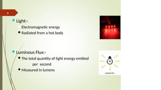 Luminous Flux:-
 The total quantity of light energy emitted
per second
 Measured in lumens
9
 Light:-
 Electromagnetic energy
 Radiated from a hot body
 