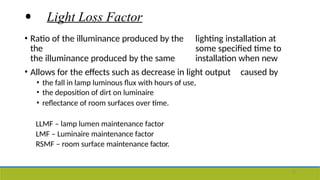 • Light Loss Factor
• Ratio of the illuminance produced by the lighting installation at
the some specified time to
the illuminance produced by the same installation when new
• Allows for the effects such as decrease in light output caused by
• the fall in lamp luminous flux with hours of use,
• the deposition of dirt on luminaire
• reflectance of room surfaces over time.
LLMF – lamp lumen maintenance factor
LMF – Luminaire maintenance factor
RSMF – room surface maintenance factor.
12
 