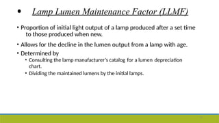 • Lamp Lumen Maintenance Factor (LLMF)
• Proportion of initial light output of a lamp produced after a set time
to those produced when new.
• Allows for the decline in the lumen output from a lamp with age.
• Determined by
• Consulting the lamp manufacturer’s catalog for a lumen depreciation
chart.
• Dividing the maintained lumens by the initial lamps.
13
 