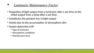 • Luminaire Maintenance Factor
• Proportion of light output from a luminaire after a set time to the
initial output from a lamp after a set time.
• Constitutes the greatest loss in light output
• Mainly due to the accumulation of atmospheric dirt.
• Factors determine LMF
• Type of luminaire
• Atmospheric conditions
• Maintenance level.
Dept. of Electrical and Electronics Engineering,
Engineering and Technology
Viswajyothi College of
15
 