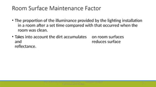Room Surface Maintenance Factor
• The proportion of the illuminance provided by the lighting installation
in a room after a set time compared with that occurred when the
room was clean.
• Takes into account the dirt accumulates on room surfaces
and reduces surface
reflectance.
Dept. of Electrical and Electronics Engineering,
Engineering and Technology
Viswajyothi College of
17
 
