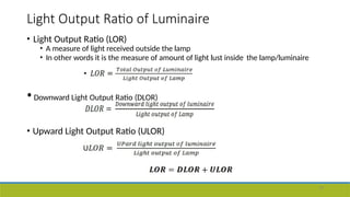 Light Output Ratio of Luminaire
• Light Output Ratio (LOR)
• A measure of light received outside the lamp
• In other words it is the measure of amount of light lust inside the lamp/luminaire
•Downward Light Output Ratio (DLOR)
• Upward Light Output Ratio (ULOR)
19
 