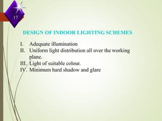 DESIGN OF INDOOR LIGHTING SCHEMES
I. Adequate illumination
II. Uniform light distribution all over the working
plane.
III. Light of suitable colour.
IV. Minimum hard shadow and glare.
17
 