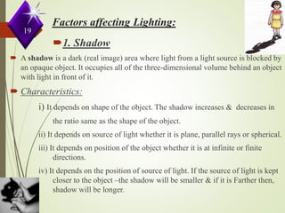 1. Shadow
 A shadow is a dark (real image) area where light from a light source is blocked by
an opaque object. It occupies all of the three-dimensional volume behind an object
with light in front of it.
 Characteristics:
i) It depends on shape of the object. The shadow increases & decreases in
the ratio same as the shape of the object.
ii) It depends on source of light whether it is plane, parallel rays or spherical.
iii) It depends on position of the object whether it is at infinite or finite
directions.
iv) It depends on the position of source of light. If the source of light is kept
closer to the object –the shadow will be smaller & if it is Farther then,
shadow will be longer.
19
 