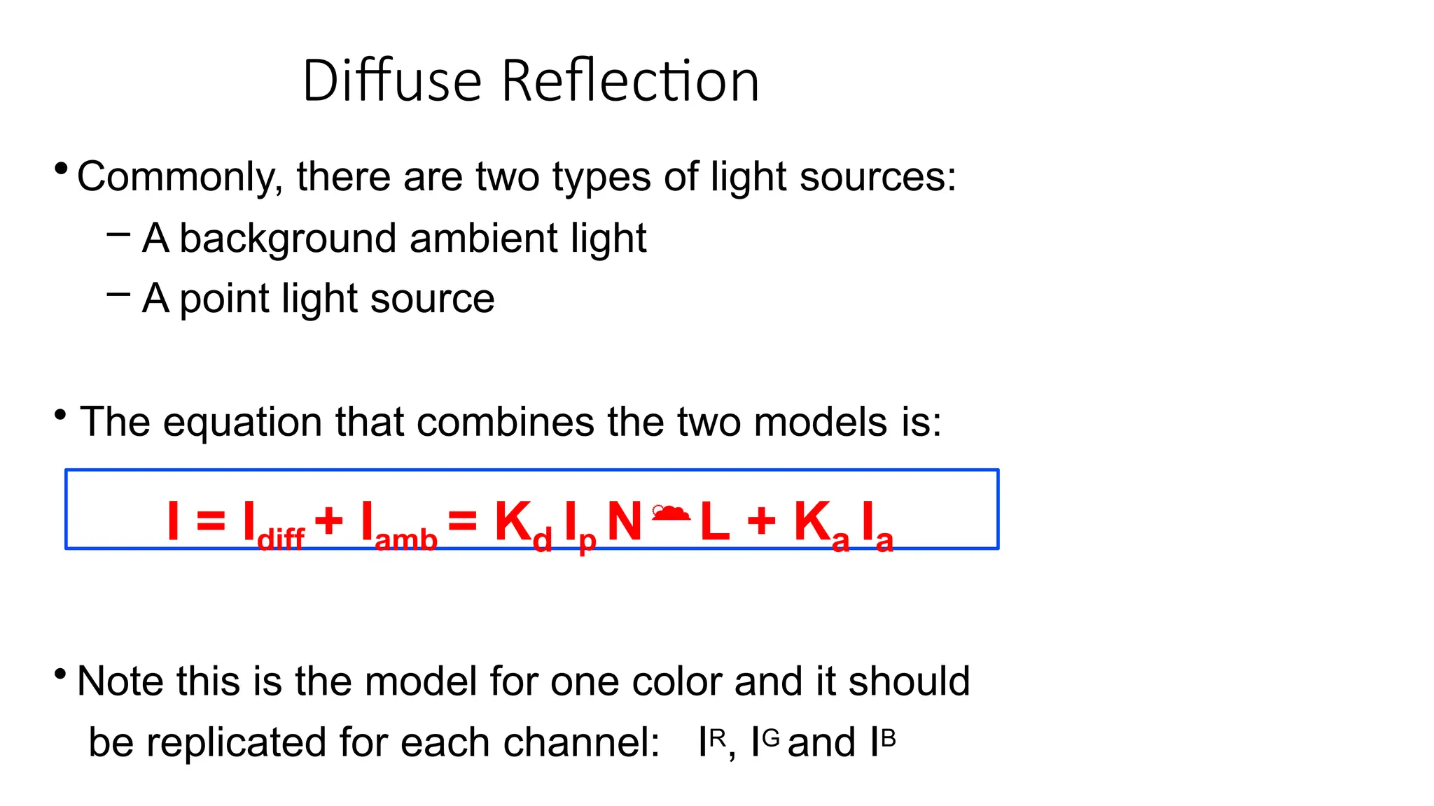 Diffuse Reflection
•Commonly, there are two types of light sources:
– A background ambient light
– A point light source
• The equation that combines the two models is:
I = Idiff + Iamb = Kd Ip NL + Ka Ia
• Note this is the model for one color and it should
be replicated for each channel: IR, IG and IB
 