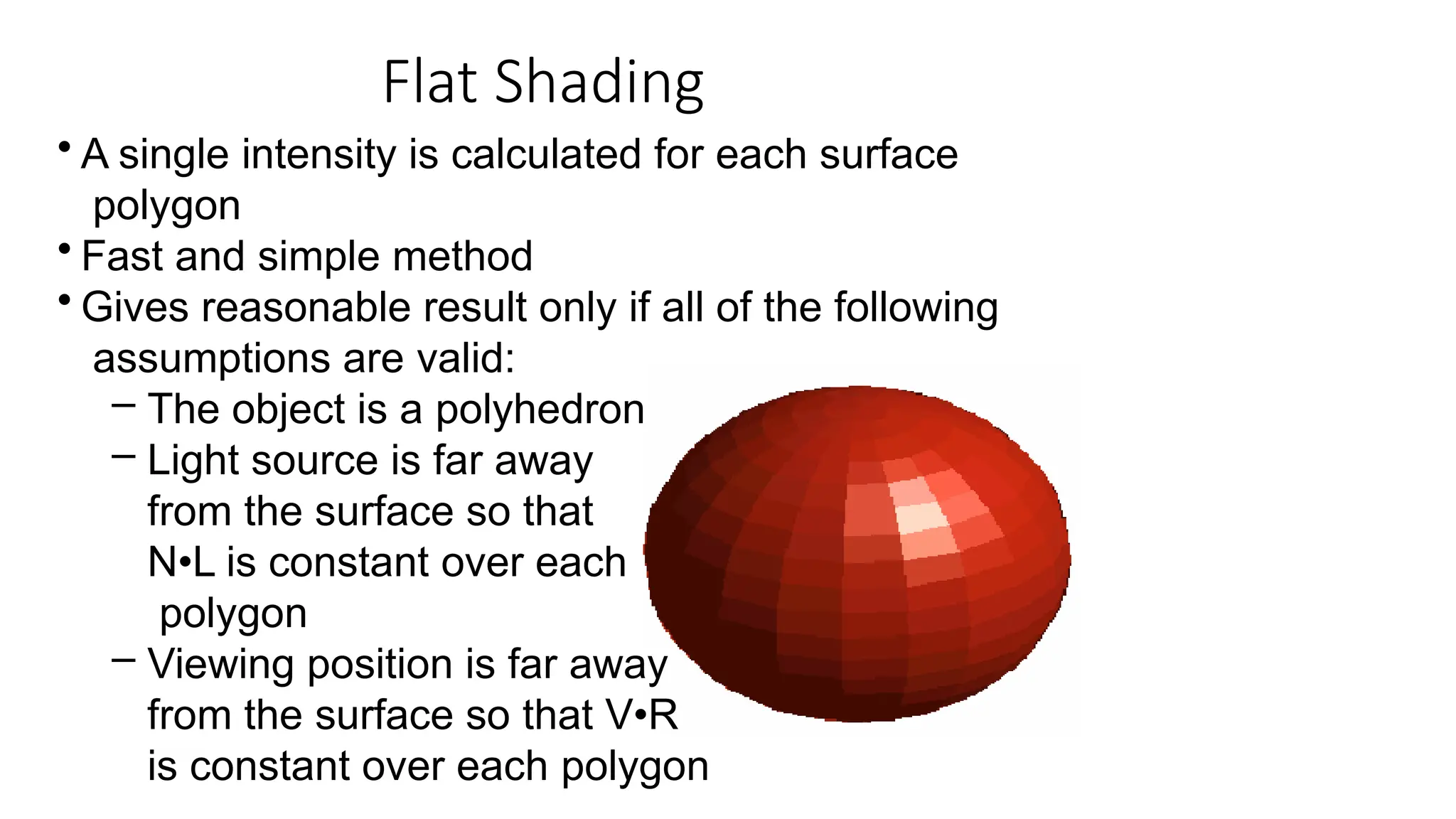 Flat Shading
• A single intensity is calculated for each surface
polygon
• Fast and simple method
• Gives reasonable result only if all of the following
assumptions are valid:
– The object is a polyhedron
– Light source is far away
from the surface so that
N•L is constant over each
polygon
– Viewing position is far away
from the surface so that V•R
is constant over each polygon
 