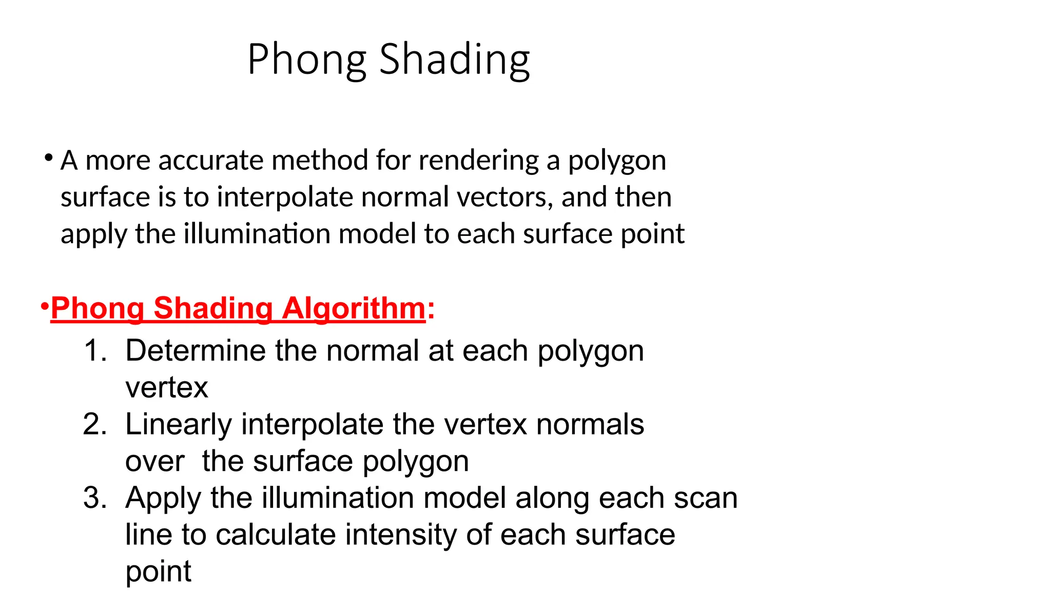Phong Shading
• A more accurate method for rendering a polygon
surface is to interpolate normal vectors, and then
apply the illumination model to each surface point
•Phong Shading Algorithm:
1. Determine the normal at each polygon
vertex
2. Linearly interpolate the vertex normals
over the surface polygon
3. Apply the illumination model along each scan
line to calculate intensity of each surface
point
 