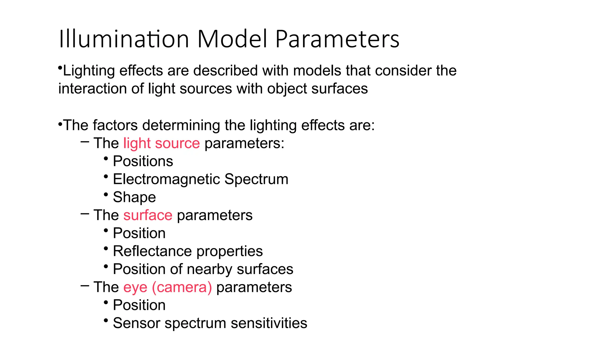 Illumination Model Parameters
•Lighting effects are described with models that consider the
interaction of light sources with object surfaces
•The factors determining the lighting effects are:
– The light source parameters:
• Positions
• Electromagnetic Spectrum
• Shape
– The surface parameters
• Position
• Reflectance properties
• Position of nearby surfaces
– The eye (camera) parameters
• Position
• Sensor spectrum sensitivities
 