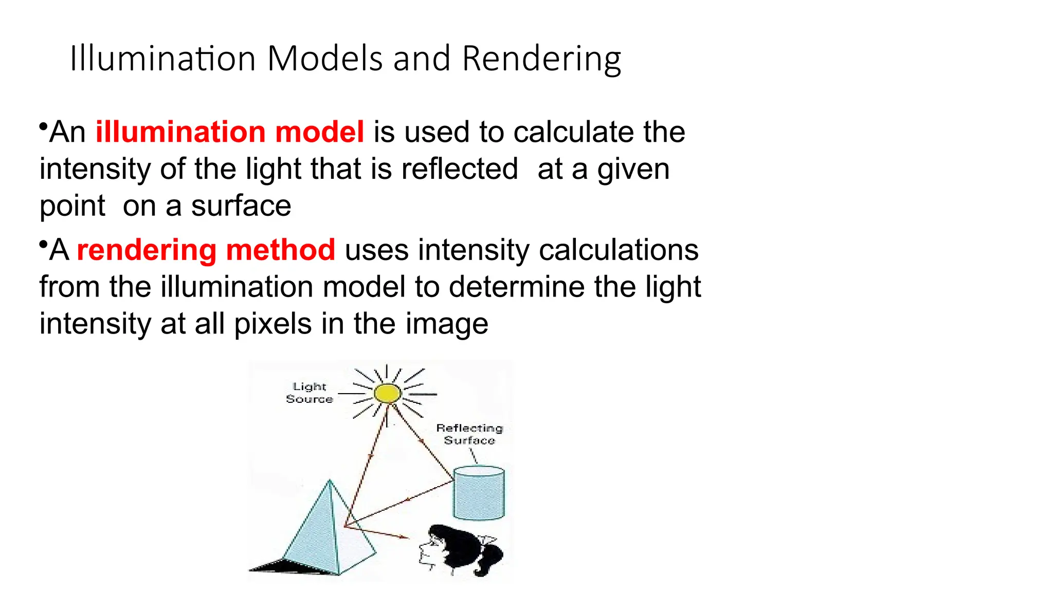 Illumination Models and Rendering
•An illumination model is used to calculate the
intensity of the light that is reflected at a given
point on a surface
•A rendering method uses intensity calculations
from the illumination model to determine the light
intensity at all pixels in the image
 