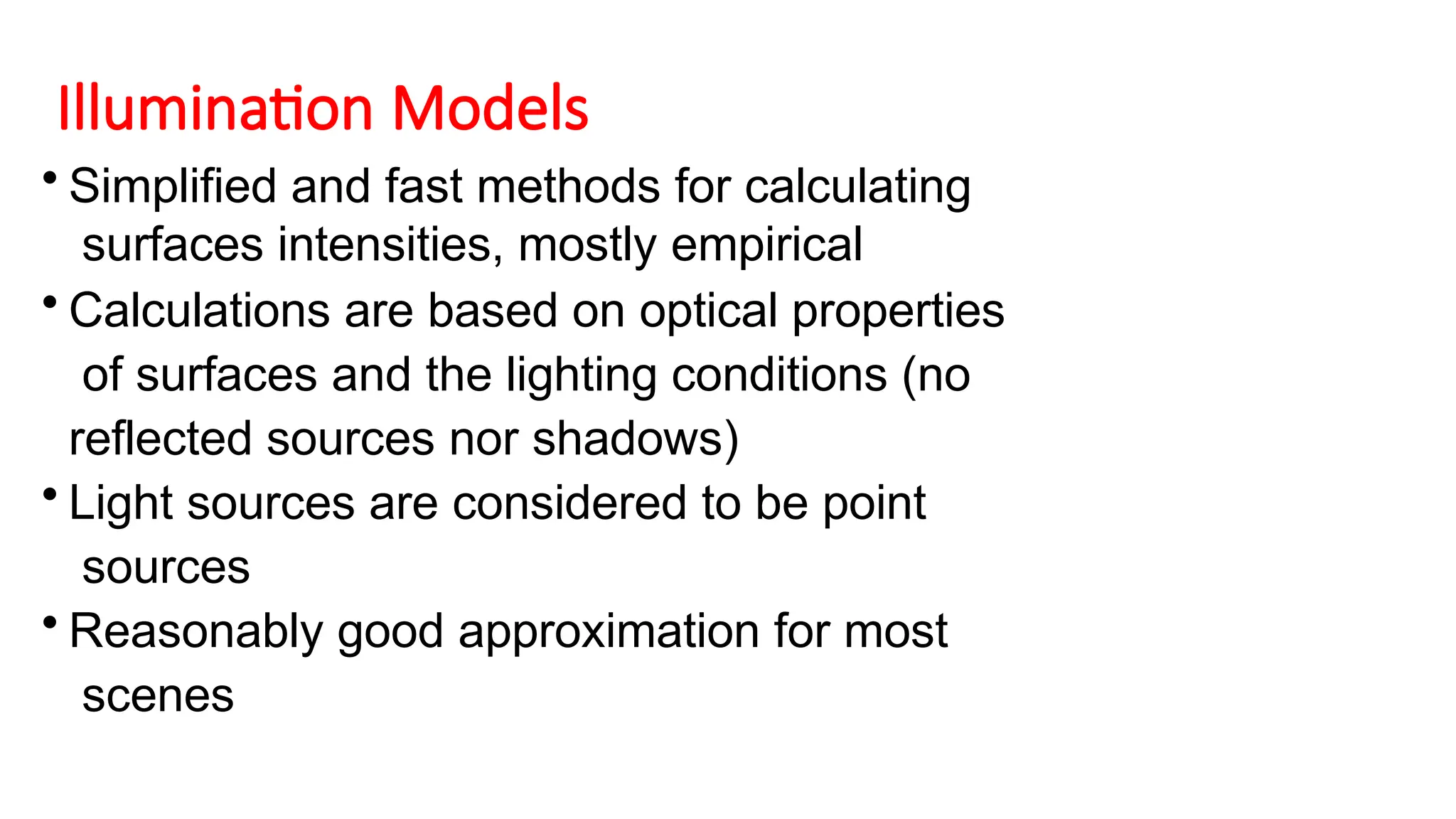 Illumination Models
• Simplified and fast methods for calculating
surfaces intensities, mostly empirical
• Calculations are based on optical properties
of surfaces and the lighting conditions (no
reflected sources nor shadows)
• Light sources are considered to be point
sources
• Reasonably good approximation for most
scenes
 