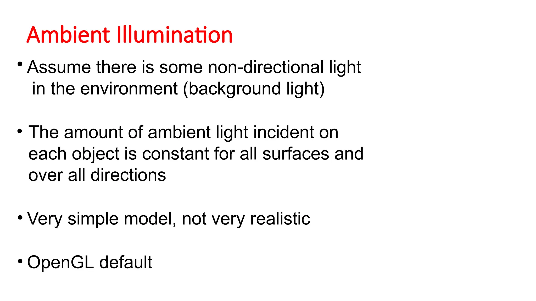 Ambient Illumination
• Assume there is some non-directional light
in the environment (background light)
• The amount of ambient light incident on
each object is constant for all surfaces and
over all directions
• Very simple model, not very realistic
• OpenGL default
 