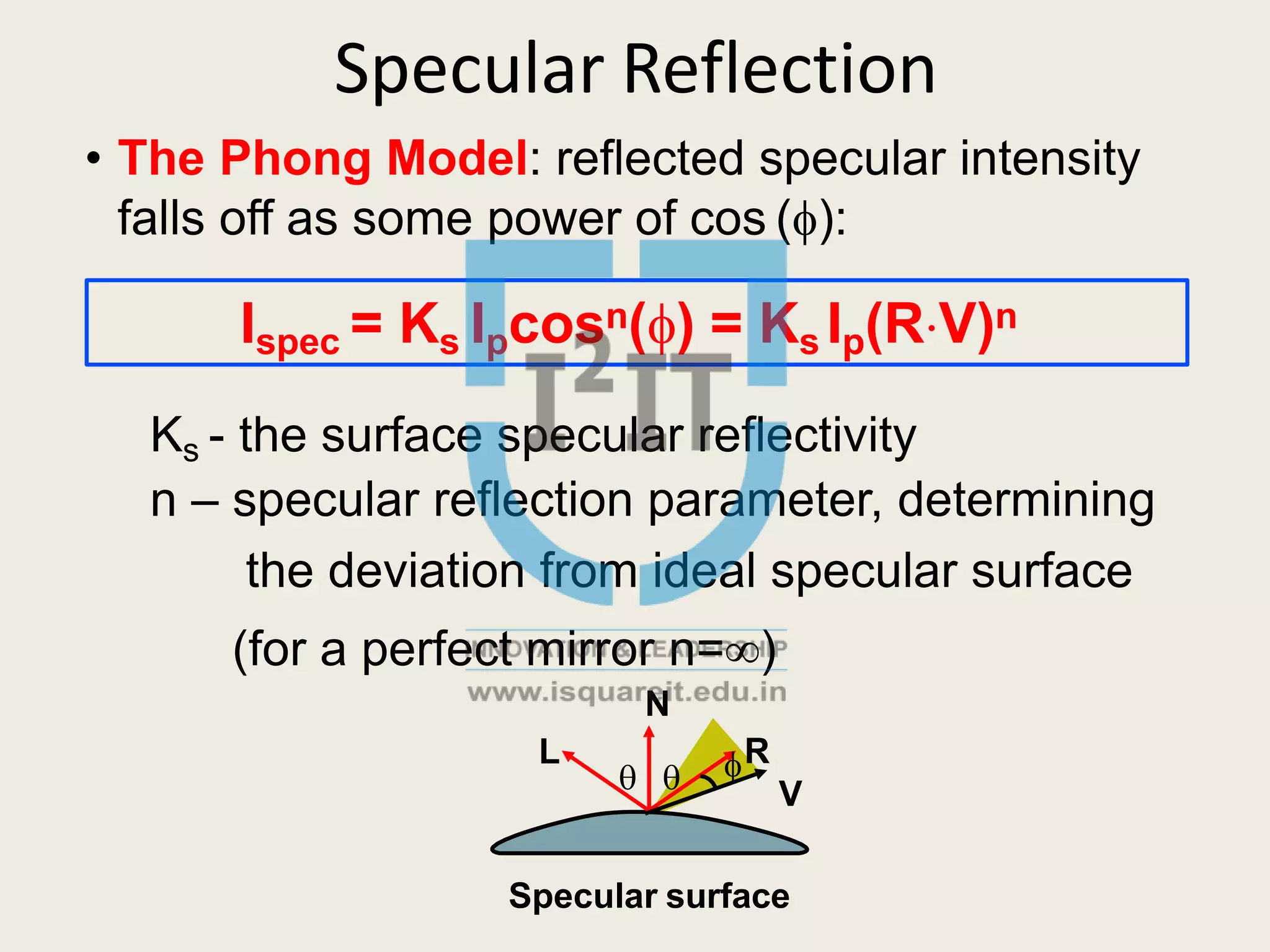 Specular Reflection
• The Phong Model: reflected specular intensity
falls off as some power of cos ():
Ispec = Ks Ipcosn() = Ks Ip(RV)n
 
Ks - the surface specular reflectivity
n – specular reflection parameter, determining
the deviation from ideal specular surface
(for a perfect mirror n=)
N
L R
V
Specular surface
 