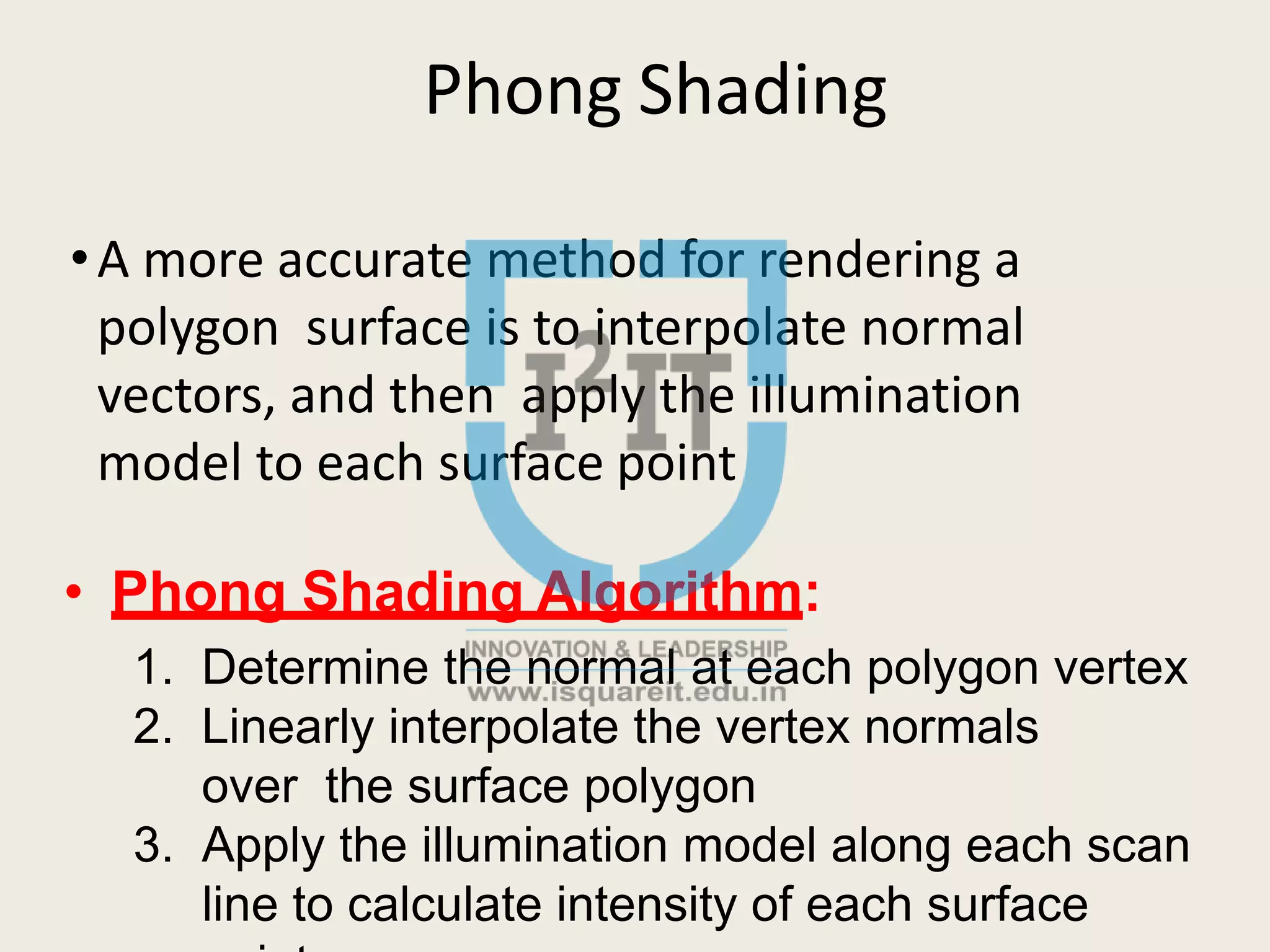 Phong Shading
•A more accurate method for rendering a
polygon surface is to interpolate normal
vectors, and then apply the illumination
model to each surface point
• Phong Shading Algorithm:
1. Determine the normal at each polygon vertex
2. Linearly interpolate the vertex normals
over the surface polygon
3. Apply the illumination model along each scan
line to calculate intensity of each surface
 
