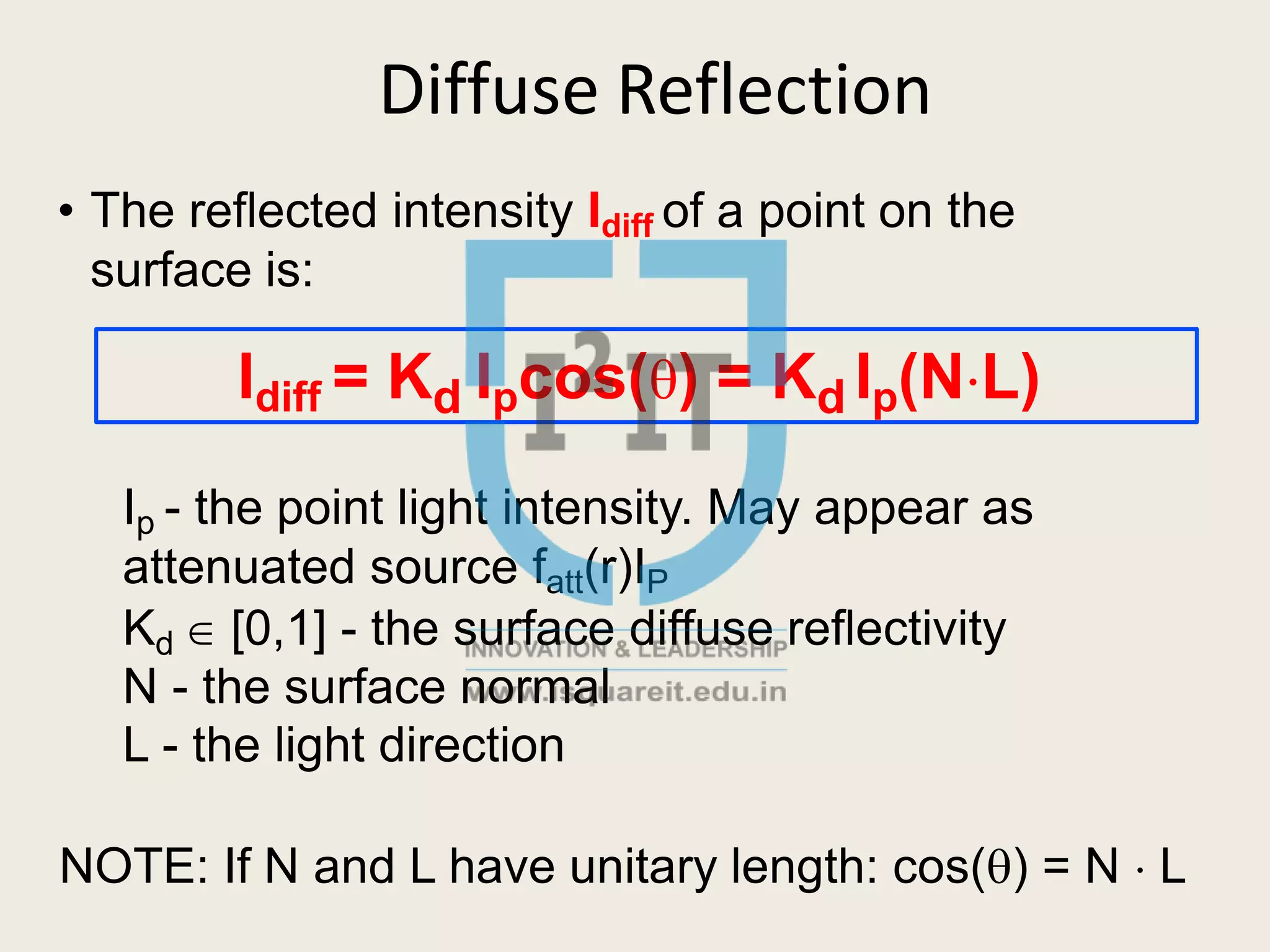 Diffuse Reflection
• The reflected intensity Idiff of a point on the
surface is:
Idiff = Kd Ipcos() = Kd Ip(NL)
Ip - the point light intensity. May appear as
attenuated source fatt(r)IP
Kd  [0,1] - the surface diffuse reflectivity
N - the surface normal
L - the light direction
NOTE: If N and L have unitary length: cos() = N  L
 